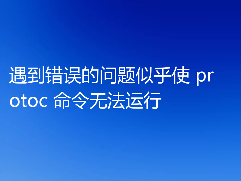遇到错误的问题似乎使 protoc 命令无法运行