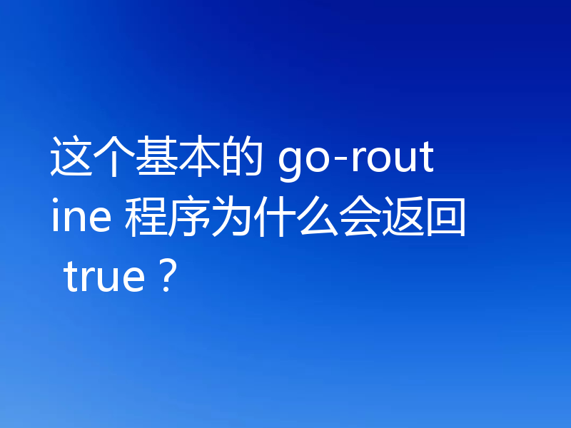 这个基本的 go-routine 程序为什么会返回 true?
