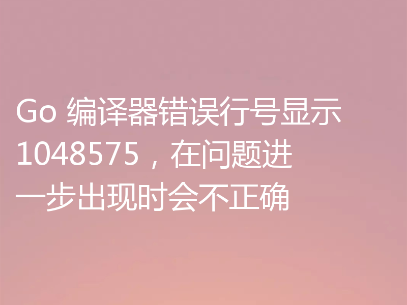 Go 编译器错误行号显示 1048575,在问题进一步出现时会不正确