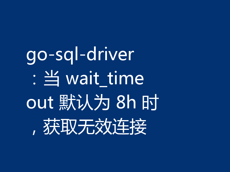 go-sql-driver:当 wait_timeout 默认为 8h 时,获取无效连接