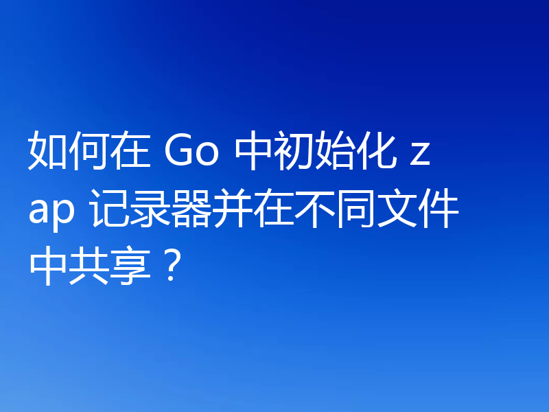 如何在 Go 中初始化 zap 记录器并在不同文件中共享?
