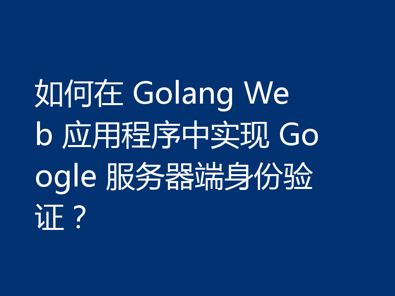 如何在 Golang Web 应用程序中实现 Google 服务器端身份验证?