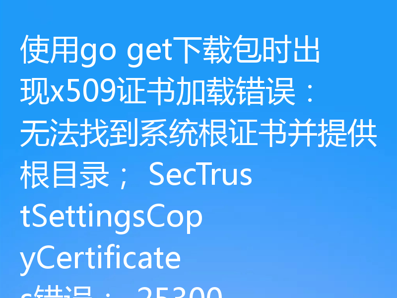 使用go get下载包时出现x509证书加载错误:无法找到系统根证书并提供根目录; SecTrustSettingsCopyCertificates错误:-25300