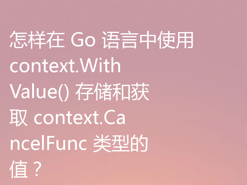 怎样在 Go 语言中使用 context.WithValue() 存储和获取 context.CancelFunc 类型的值?