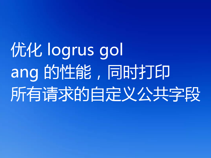 优化 logrus golang 的性能,同时打印所有请求的自定义公共字段