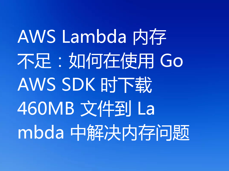AWS Lambda 内存不足:如何在使用 Go AWS SDK 时下载 460MB 文件到 Lambda 中解决内存问题