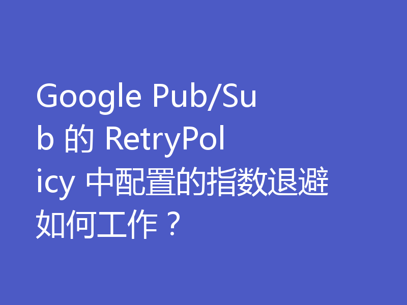 Google Pub/Sub 的 RetryPolicy 中配置的指数退避如何工作？
