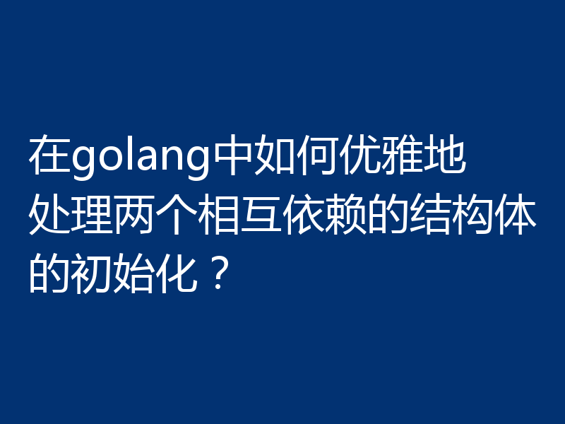 在golang中如何优雅地处理两个相互依赖的结构体的初始化?