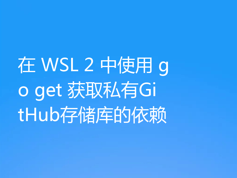在 WSL 2 中使用 go get 获取私有GitHub存储库的依赖