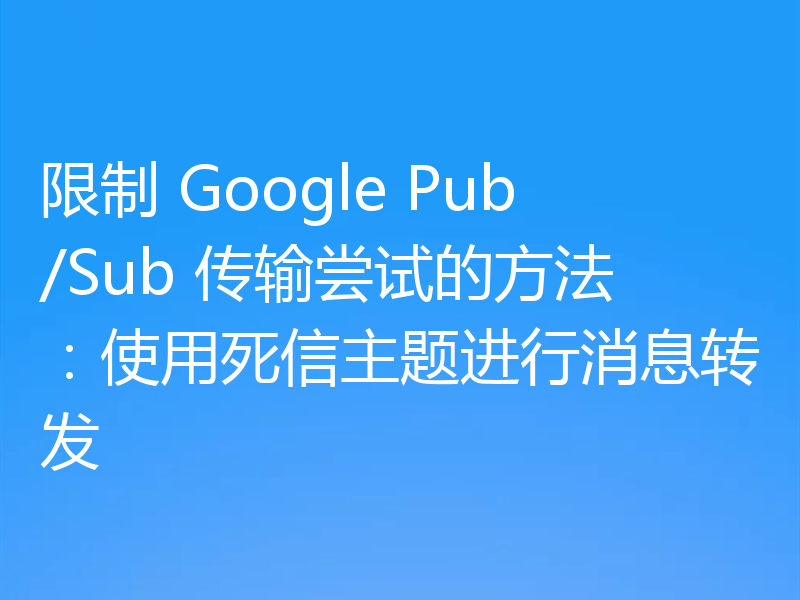 限制 Google Pub/Sub 传输尝试的方法:使用死信主题进行消息转发