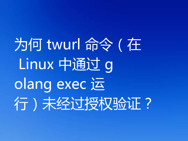 为何 twurl 命令(在 Linux 中通过 golang exec 运行)未经过授权验证?