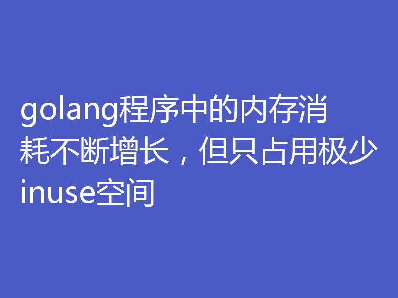 golang程序中的内存消耗不断增长,但只占用极少inuse空间