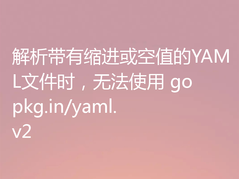 解析带有缩进或空值的YAML文件时,无法使用 gopkg.in/yaml.v2