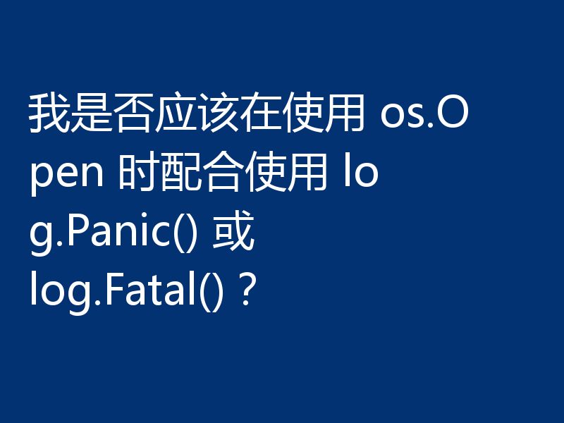 我是否应该在使用 os.Open 时配合使用 log.Panic() 或 log.Fatal()?