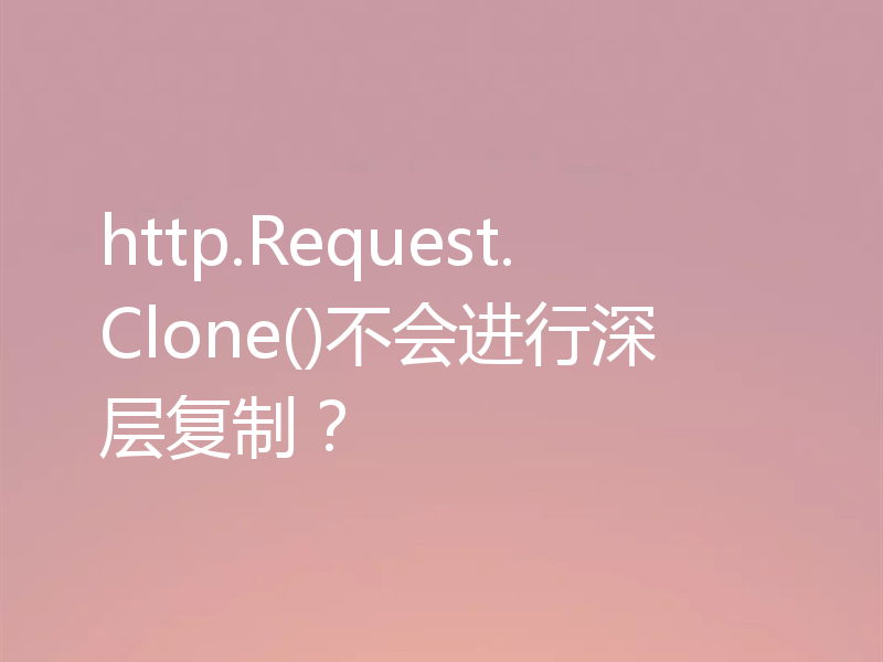 http.Request.Clone()不会进行深层复制?