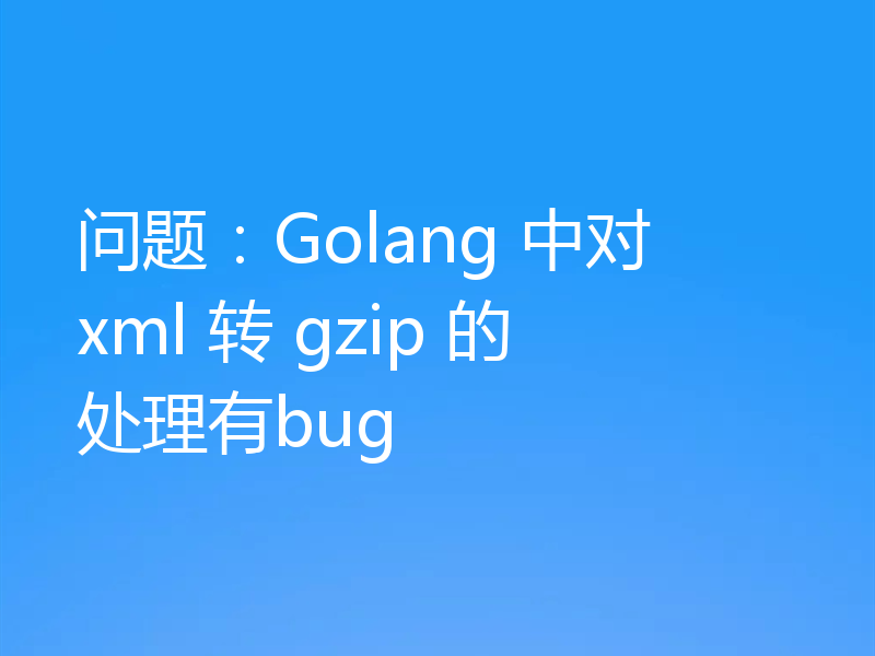 问题:Golang 中对 xml 转 gzip 的处理有bug