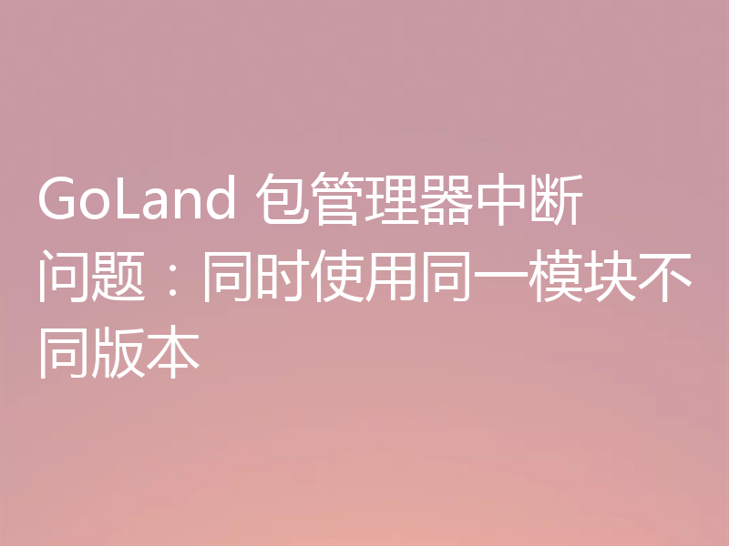 GoLand 包管理器中断问题：同时使用同一模块不同版本