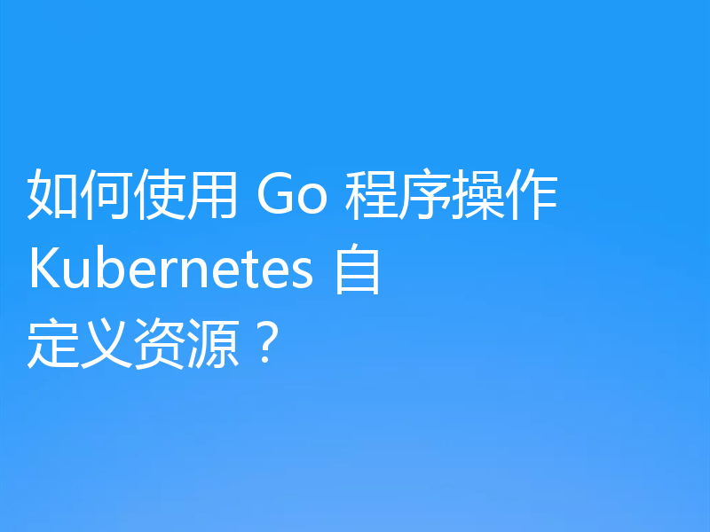 如何使用 Go 程序操作 Kubernetes 自定义资源?