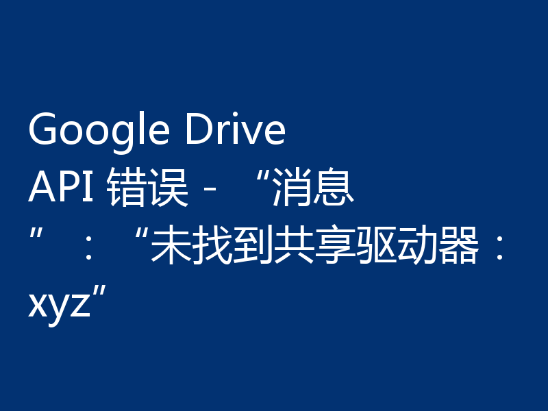 Google Drive API 错误 - “消息”:“未找到共享驱动器:xyz”
