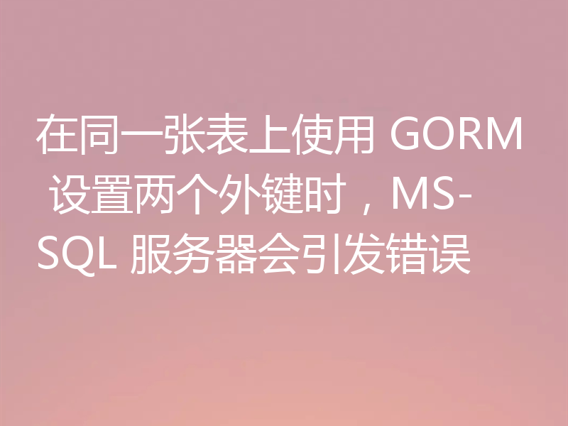 在同一张表上使用 GORM 设置两个外键时,MS-SQL 服务器会引发错误