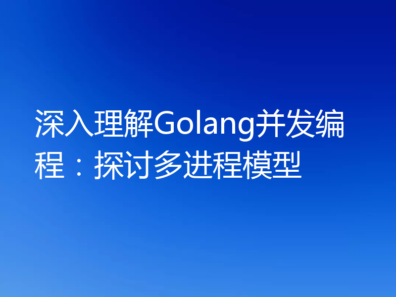 深入理解Golang并发编程:探讨多进程模型