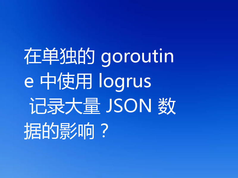 在单独的 goroutine 中使用 logrus 记录大量 JSON 数据的影响?