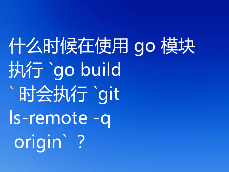 什么时候在使用 go 模块执行 `go build` 时会执行 `git ls-remote -q origin` ?