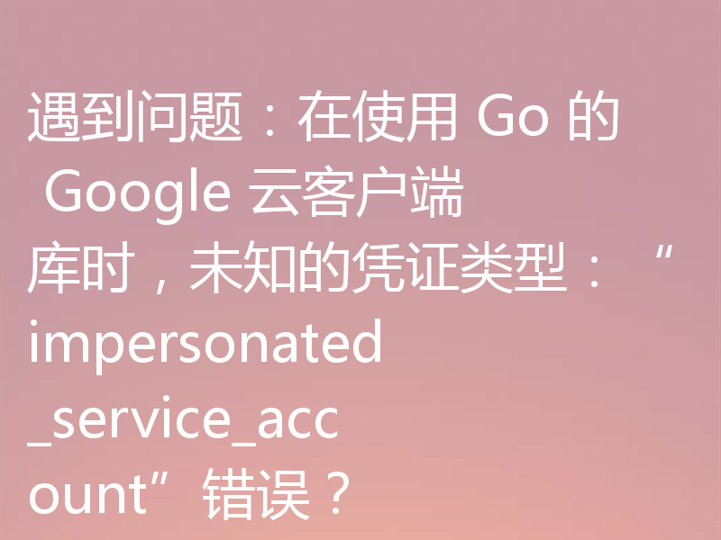 遇到问题:在使用 Go 的 Google 云客户端库时,未知的凭证类型:“impersonated_service_account”错误?