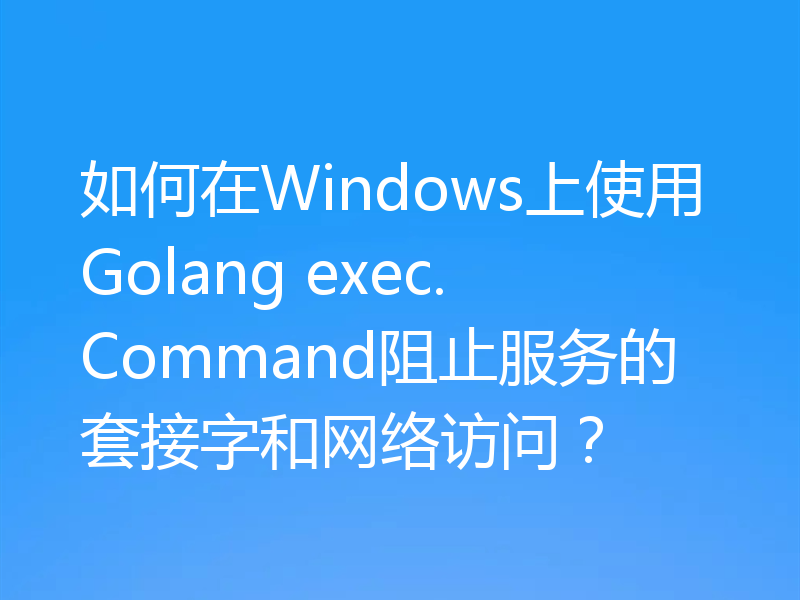 如何在Windows上使用Golang exec.Command阻止服务的套接字和网络访问?