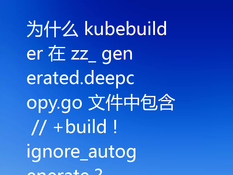 为什么 kubebuilder 在 zz_ generated.deepcopy.go 文件中包含 // +build !ignore_autogenerate?