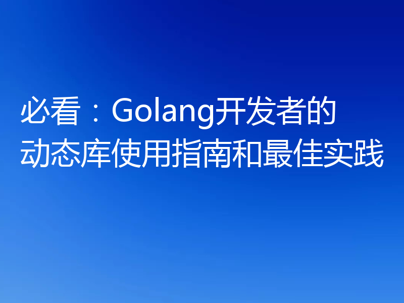 必看:Golang开发者的动态库使用指南和最佳实践