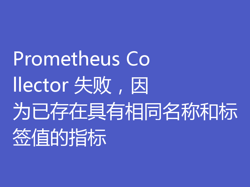 Prometheus Collector 失败,因为已存在具有相同名称和标签值的指标