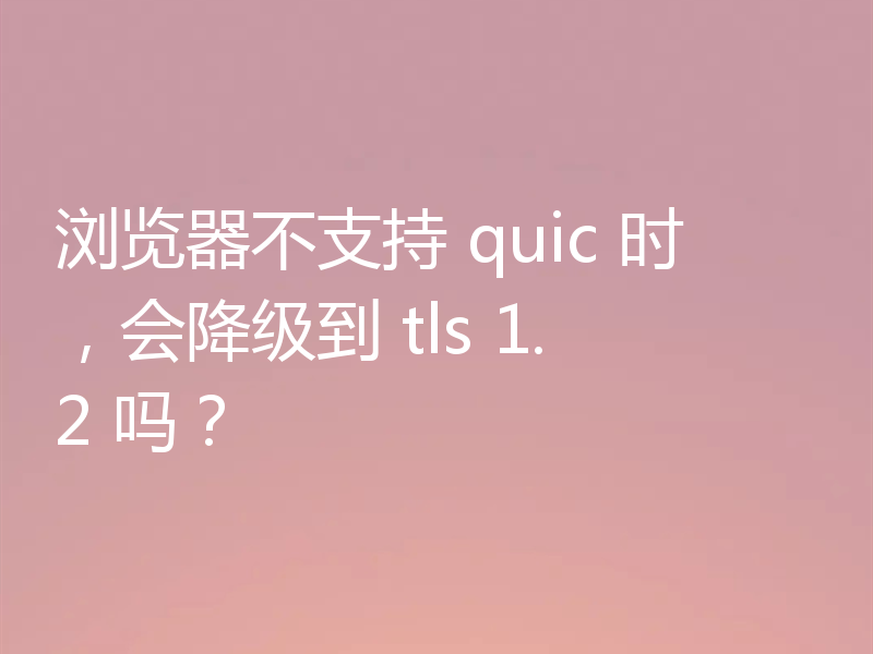 浏览器不支持 quic 时,会降级到 tls 1.2 吗?