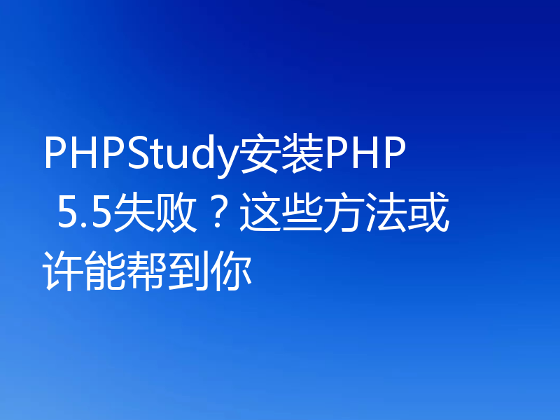 PHPStudy安装PHP 5.5失败?这些方法或许能帮到你