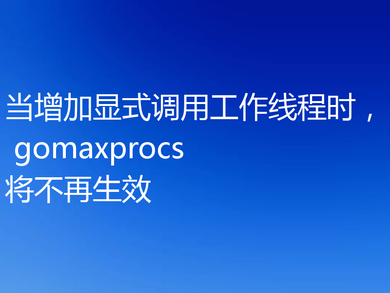 当增加显式调用工作线程时, gomaxprocs 将不再生效