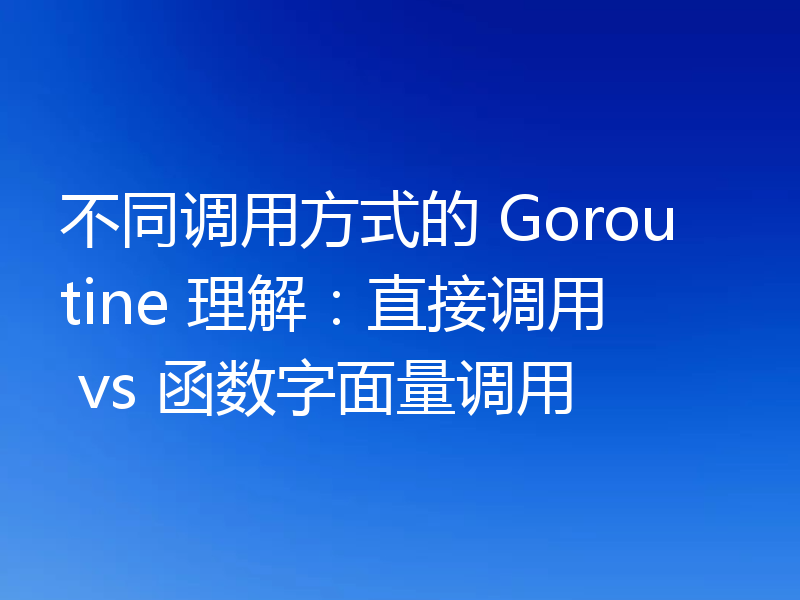不同调用方式的 Goroutine 理解:直接调用 vs 函数字面量调用