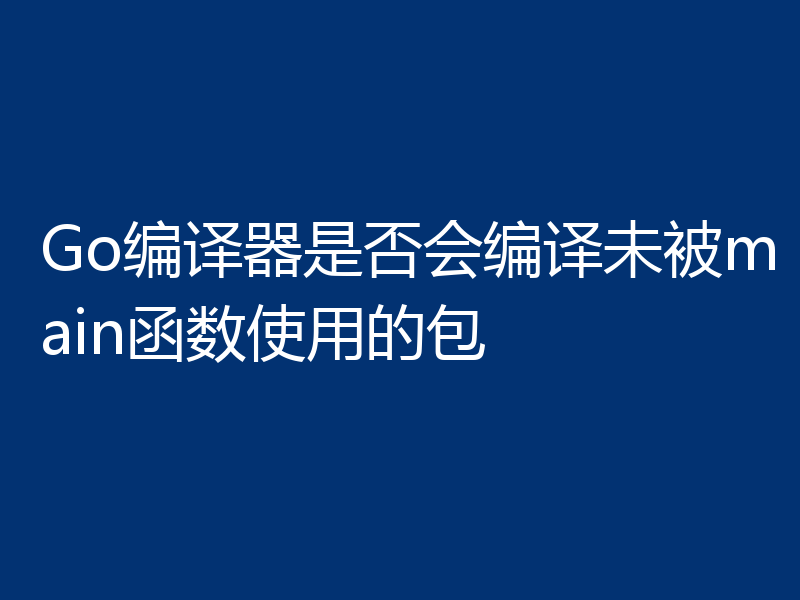 Go编译器是否会编译未被main函数使用的包
