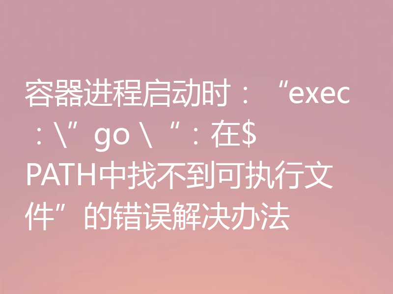 容器进程启动时:“exec:\”go \“:在$ PATH中找不到可执行文件”的错误解决办法