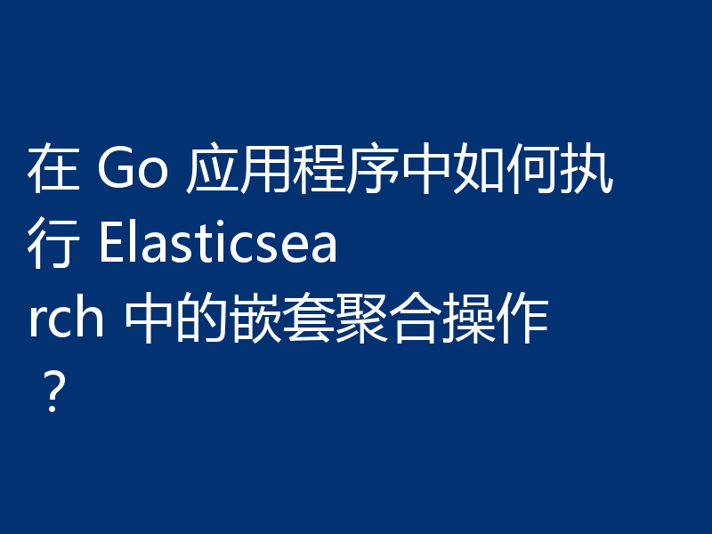 在 Go 应用程序中如何执行 Elasticsearch 中的嵌套聚合操作?