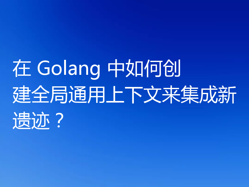 在 Golang 中如何创建全局通用上下文来集成新遗迹?