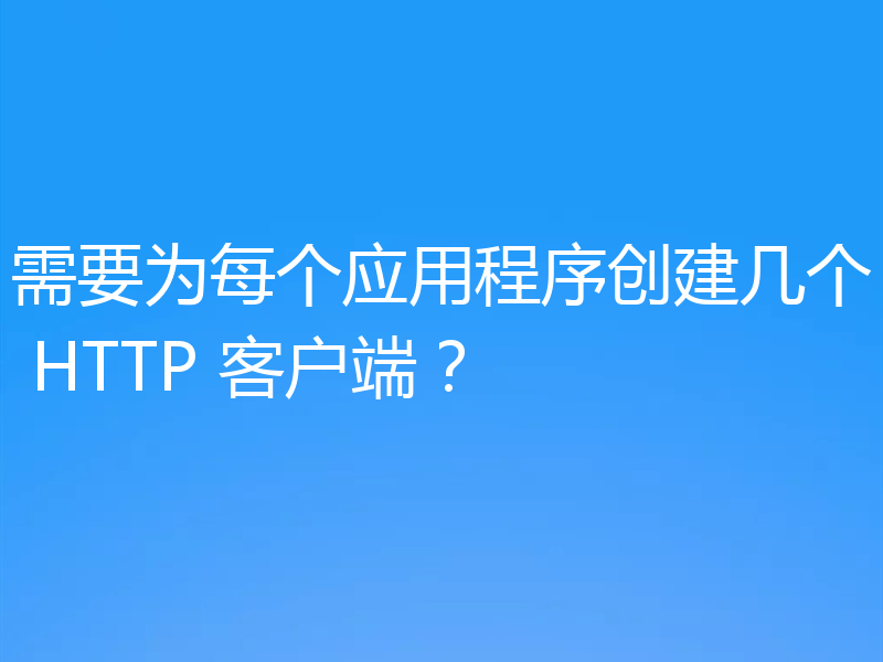 需要为每个应用程序创建几个 HTTP 客户端?