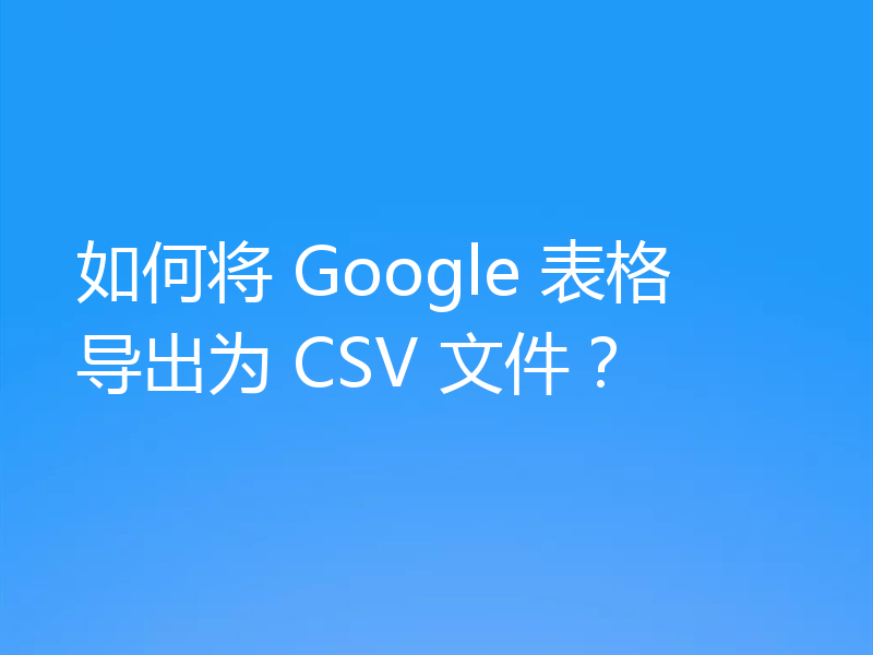 如何将 Google 表格导出为 CSV 文件?