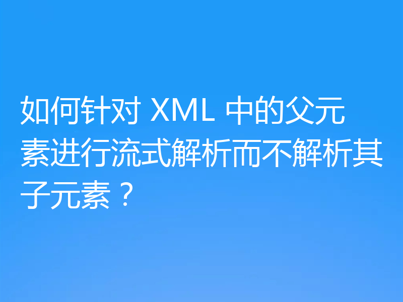 如何针对 XML 中的父元素进行流式解析而不解析其子元素?