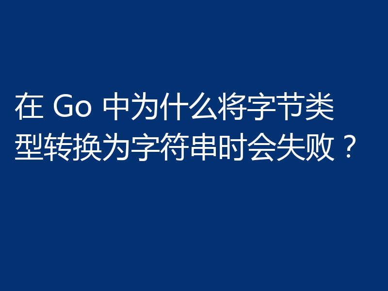在 Go 中为什么将字节类型转换为字符串时会失败?