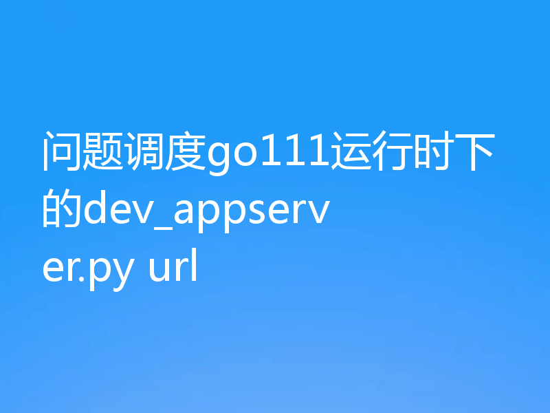问题调度go111运行时下的dev_appserver.py url