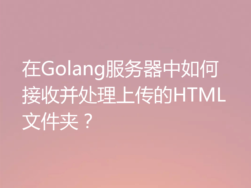 在Golang服务器中如何接收并处理上传的HTML文件夹?