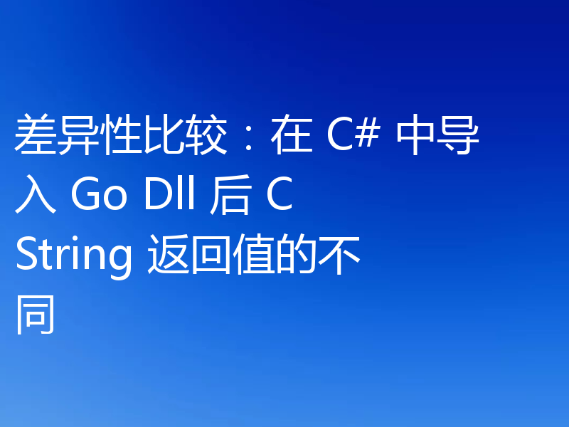 差异性比较:在 C# 中导入 Go Dll 后 CString 返回值的不同