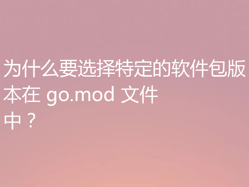 为什么要选择特定的软件包版本在 go.mod 文件中?