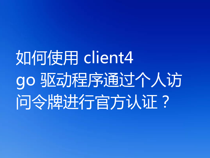如何使用 client4 go 驱动程序通过个人访问令牌进行官方认证?