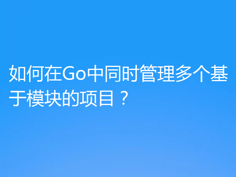 如何在Go中同时管理多个基于模块的项目?